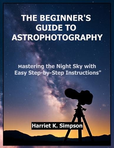 The Beginner's Guide to Astrophotography: Mastering the Night Sky with Easy Step-by-Step Instructions""