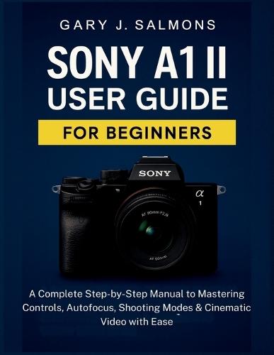 Sony A1 II User Guide for Beginners: A Complete Step-by-Step Manual to Mastering Controls, Autofocus, Shooting Modes & Cinematic Video with Ease