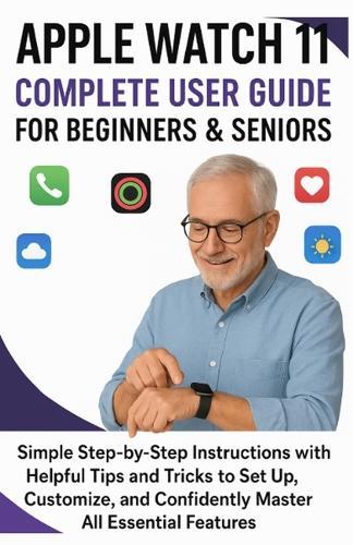 Apple Watch 11 Complete User Guide for Beginners & Seniors: Simple Step-by-Step Instructions with Helpful Tips and Tricks to Set Up, Customize, and Confidently Master All Essential Features