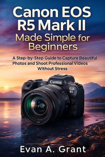 Canon EOS R5 Mark II Made Simple for Beginners: A Step-by-Step Guide to Capture Beautiful Photos and Shoot Professional Videos Without Stress