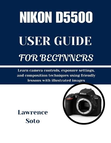 Nikon D5500 User Guide for Beginners: Learn camera controls, exposure settings, and composition techniques using friendly lessons with illustrated images