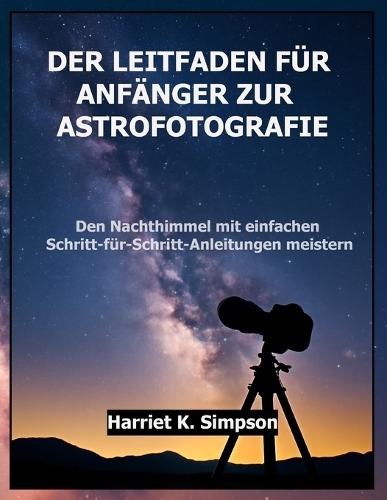 Der Leitfaden Für Anfänger Zur Astrofotografie: Den Nachthimmel mit einfachen Schritt-für-Schritt-Anleitungen meistern
