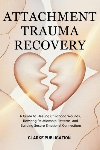 Attachment Trauma Recovery: A Guide to Healing Childhood Wounds, Rewiring Relationship Patterns, and Building Secure Emotional Connections