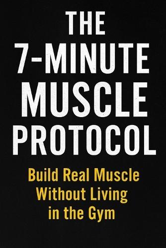 The 7-Minute Muscle Protocol: Build Real Muscle Without Living in the Gym ________________________________________