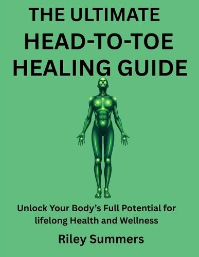 The Ultimate Head-To-Toe Healing Guide: Unlock Your Body's Full Potential for lifelong Health and Wellness