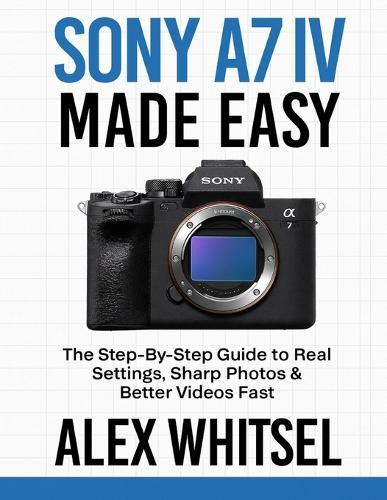 Sony A7 IV Made Easy: The Step-By-Step Guide to Real Settings, Sharp Photos & Better Videos Fast