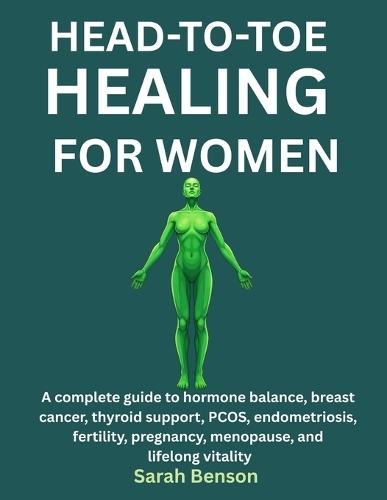 Head-To-Toe Healing for Women: A Complete Guide To Hormone Balance, Breast Cancer, Thyroid Support, PCOS, Endometriosis, Fertility, Pregnancy, Menopause, And Lifelong Vitality