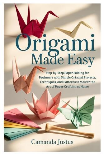 Origami Made Easy: Step-by-Step Paper Folding for Beginners with Simple Origami Projects, Techniques, and Patterns to Master the Art of Paper Crafting at Home