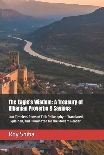 The Eagle's Wisdom: A Treasury of Albanian Proverbs & Sayings: 200 Timeless Gems of Folk Philosophy - Translated, Explained, and Illuminated for the Modern Reader