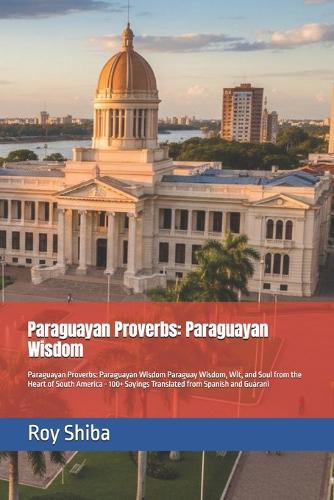 Paraguayan Proverbs: Paraguayan Wisdom: Paraguayan Proverbs: Paraguayan Wisdom Paraguay Wisdom, Wit, and Soul from the Heart of South America - 100+ Sayings Translated from Spanish and Guarani