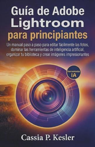 Guía de Adobe Lightroom para principiantes: Un manual paso a paso para editar fotos fácilmente, dominar las herramientas de IA, organizar tu biblioteca y crear imágenes impresionantes.