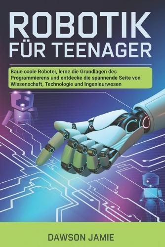 Robotik für Teenager: Baue coole Roboter, lerne die Grundlagen des Programmierens und entdecke die spannende Seite von Wissenschaft, Technologie und Ingenieurwesen