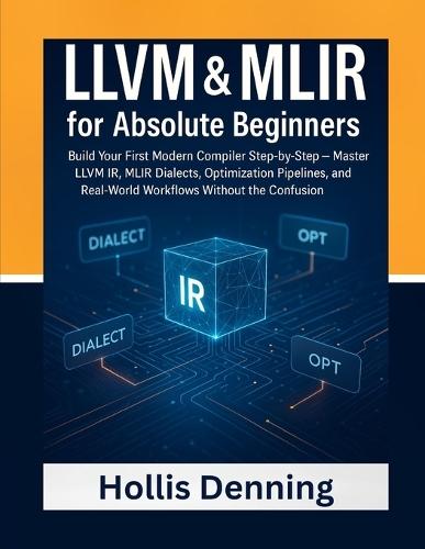 LLVM & MLIR for Absolute Beginners: Build Your First Modern Compiler Step-by-Step - Master LLVM IR, MLIR Dialects, Optimization Pipelines, and Real-World Workflows Without the Confusion