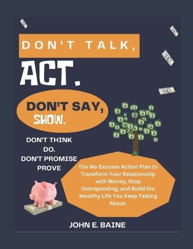 Don't Talk, Act. Don't Say, Show. Don't Think, Do. Don't Promise, Prove.: The No-Excuses Action Plan to Transform Your Relationship with Money, Stop Overspending, and Build the Wealthy Life You Keep T