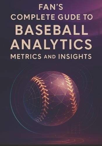 Fan's Complete Guide to Baseball Analytics, Metrics, and Insights: Everything You Need to Follow Today's Game-From Expected Outcomes to Strategic Choices
