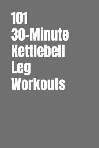 101 30-Minute Kettlebell Leg Workouts: Power, Stability and Endurance Through Smart Kettlebell Training