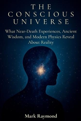 The Conscious Universe: What Near-Death Experiences, Ancient Wisdom, and Modern Physics Reveal About Reality