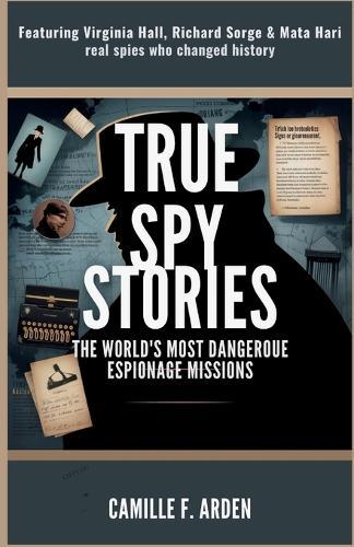 True Spy Stories The World's Most Dangerous Espionage Missions: Featuring Virginia Hall, Richard Sorge & Mata Hari - Real Spies Who Changed History