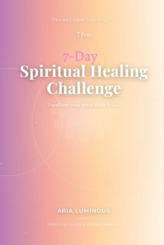 The 7-Day Spiritual Healing Challenge: Transform Your Mind, Body & Soul: A Practical Guide to Mental Clarity, Emotional Freedom, and Spiritual Awakening Through Simple Daily Practices
