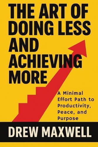 The Art of Doing Less and Achieving More: A Minimal Effort Path to Productivity, Peace, and Purpose