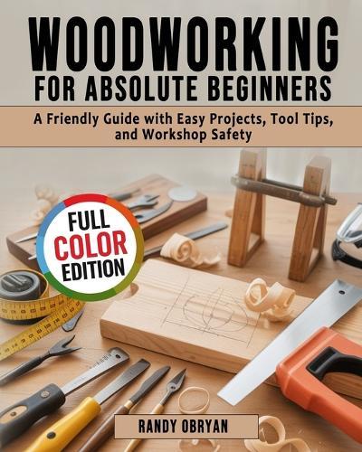 Woodworking for Absolute Beginners: A Friendly Guide with Easy Projects, Tool Tips, and Workshop Safety