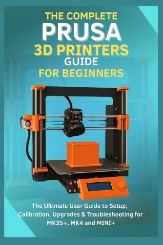 The Complete Prusa 3D Printers Guide for Beginners: The Ultimate User Guide to Setup, Calibration, Upgrades & Troubleshooting for MK3S+, MK4, MINI+