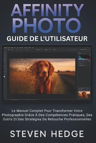 Affinity Photo Guide De L'utilisateur: Le Manuel Complet Pour Transformer Votre Photographie Grâce À Des Compétences Pratiques, Des Outils Et Des Stratégies De Retouche Professionnelles