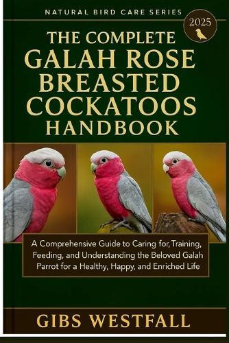 The Complete Gala Rose Breasted Cockatoos Handbook: A Comprehensive Guide to Caring for, Training, Feeding, and Understanding the Beloved Galah Parrot for a Healthy, Happy, and Enriched Life.