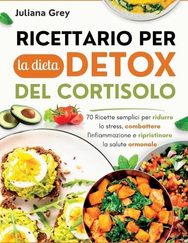Ricettario per la dieta detox del cortisolo: 70 Ricette semplici per ridurre lo stress, combattere l'infiammazione e ripristinare la salute ormonale