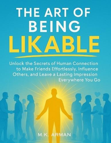 The Art of Being Likable: Unlock the Secrets of Human Connection to Make Friends Effortlessly, Influence Others, and Leave a Lasting Impression Everywhere You Go