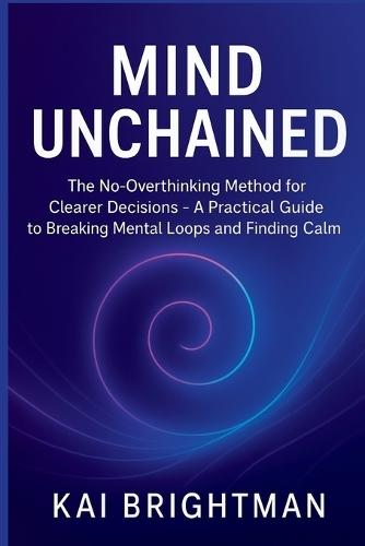 Mind Unchained: The No-Overthinking Method for Clearer Decisions - A Practical Guide to Breaking Mental Loops and Finding Calm