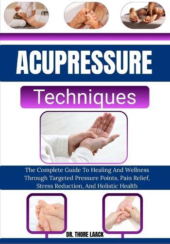 Acupressure Techniques: The Complete Guide To Healing And Wellness Through Targeted Pressure Points, Pain Relief, Stress Reduction, And Holistic Health