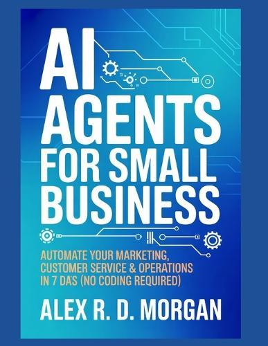 AI Agents for Small Business: Automate Your Marketing, Customer Service & Operations in 7 Days (No Coding Required)