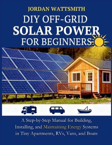 DIY Off-Grid Solar Power for Beginners: A Step-by-Step Manual for Building, Installing, and Maintaining Energy Systems in Tiny Apartments, RVs, Vans, and Boats