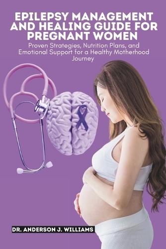 Epilepsy Management and Healing Guide for Pregnant Women: Proven Strategies, Nutrition Plans, and Emotional Support for a Healthy Motherhood Journey