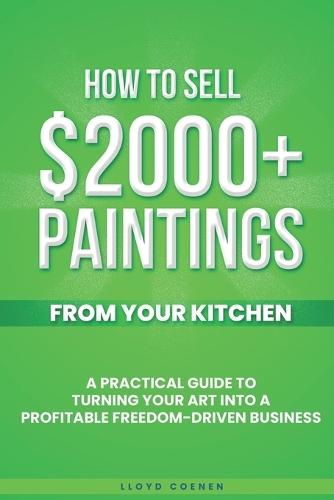 How To Sell $2000 Paintings From Your Kitchen: A Practical Guide To Turning Your Art into a Profitable, Freedom-Driven Business