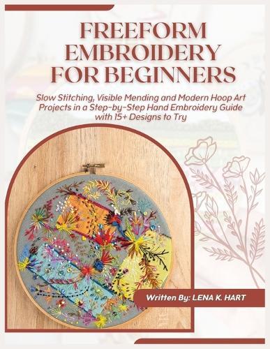 Freeform Embroidery for Beginners: Slow Stitching, Visible Mending and Modern Hoop Art Projects in a Step-by-Step Hand Embroidery Guide with 15+ Designs to Try