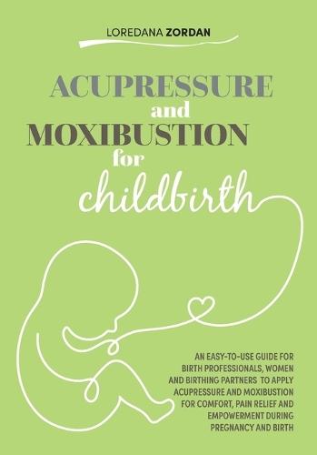 Acupressure and moxibustion for childbirth: An easy-to-use guide for Birth Professionals, Women and Birthing Partners to apply acupressure and moxibustion for comfort, pain relief and empowerment during pregnancy and birth