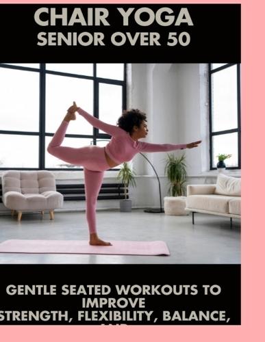 Chair Yoga Senior Over 50: Gentle Seated Exercises to Improve Flexibility, Balance, and Well-Being at Any Age