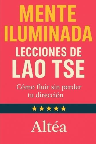 MENTE ILUMINADA Lecciones de Lao Tse: Cómo fluir sin perder tu dirección