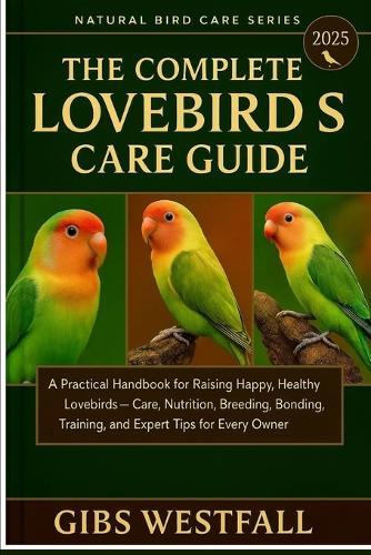 The Complete Lovebirds Care Guide: A Practical Handbook for Raising Happy, Healthy Lovebirds-Care, Nutrition, Breeding, Bonding, Training, and Expert Tips for Every Owner.