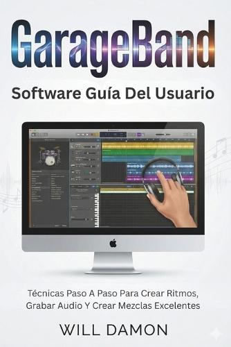 GarageBand Software Guía Del Usuario: Técnicas Paso A Paso Para Crear Ritmos, Grabar Audio Y Crear Mezclas Excelentes