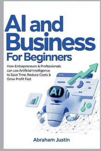 AI and Business for Beginners: How Entrepreneurs & Professionals Can Use Artificial Intelligence to Save Time, Reduce Costs & Grow Profit Fast