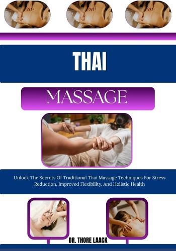 Thai Massage: Unlock The Secrets Of Traditional Thai Massage Techniques For Stress Reduction, Improved Flexibility, And Holistic Health
