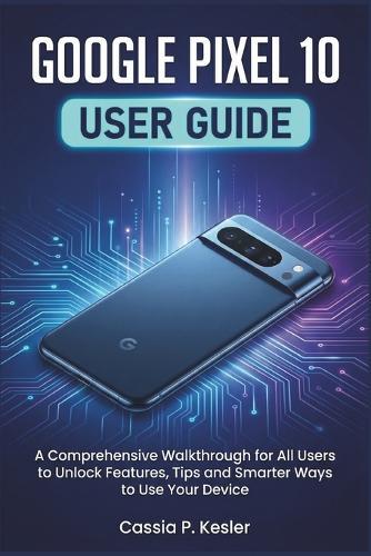 Google Pixel 10 User Guide: A Comprehensive Walkthrough for All Users to Unlock Features, Tips and Smarter Ways to Use Your Device