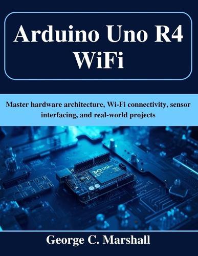 Arduino Uno R4 WiFi: Master hardware architecture, Wi-Fi connectivity, sensor interfacing, and real-world projects