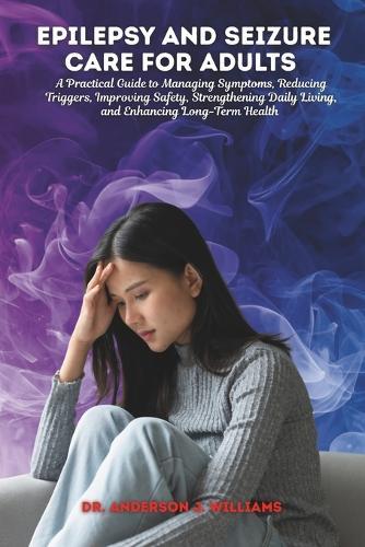 Epilepsy and Seizure Care for Adults: A Practical Guide to Managing Symptoms, Reducing Triggers, Improving Safety, Strengthening Daily Living, and Enhancing Long-Term Health