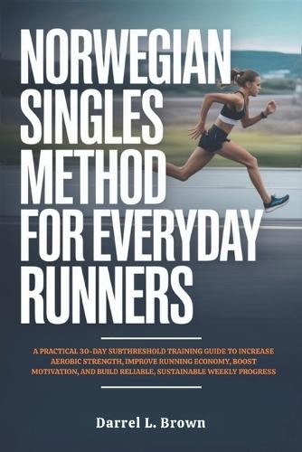 Norwegian Singles Method for Everyday Runners: A Practical 30-Day Subthreshold Training Guide to Increase Aerobic Strength, Improve Running Economy, Boost Motivation, and Build Reliable, Sustainable Weekly Progress