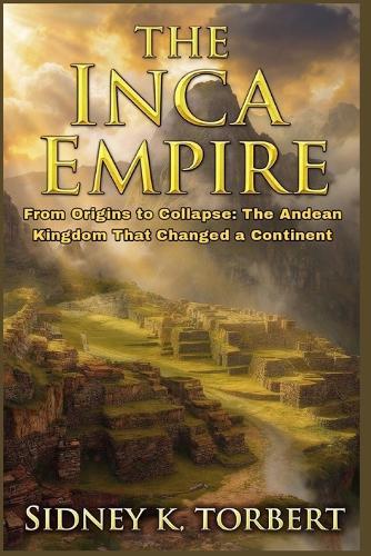 The Inca Empire: From Origins to Collapse: The Andean Kingdom That Changed a Continent