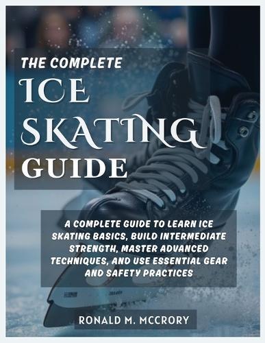 The Complete Ice Skating Guide: A Complete Guide to Learn Ice Skating Basics, Build Intermediate Strength, Master Advanced Techniques, and Use Essential Gear and Safety Practices